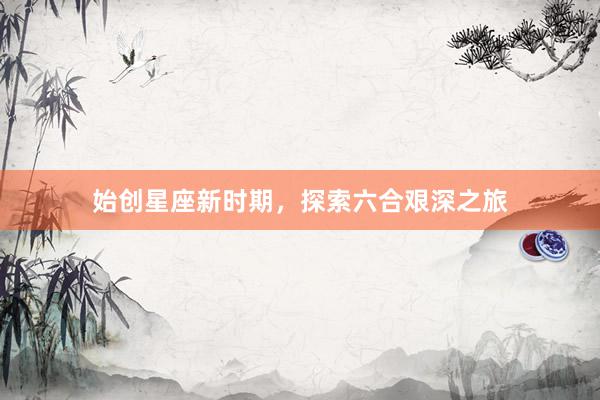 始创星座新时期，探索六合艰深之旅