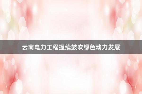 云南电力工程握续鼓吹绿色动力发展