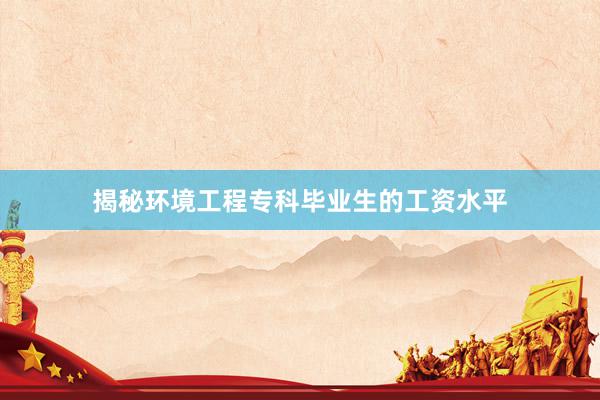 揭秘环境工程专科毕业生的工资水平