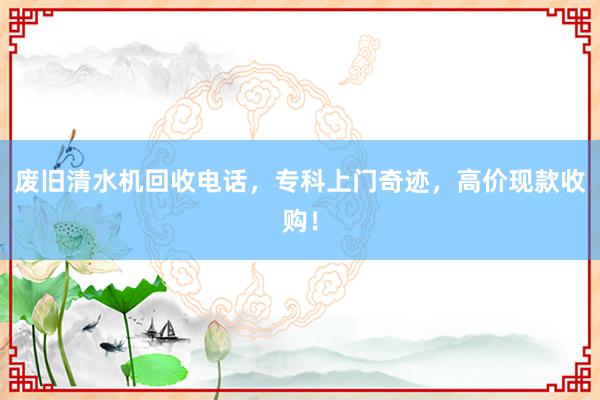 废旧清水机回收电话，专科上门奇迹，高价现款收购！