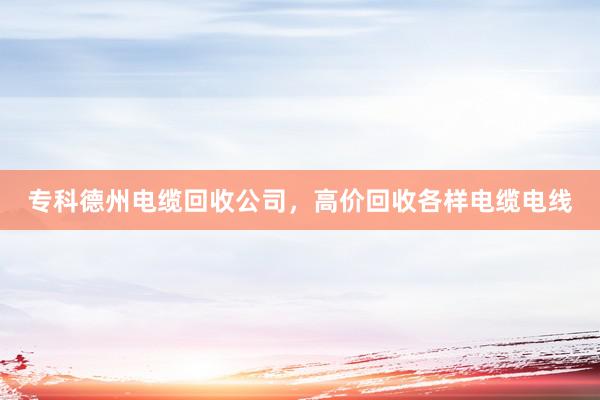 专科德州电缆回收公司，高价回收各样电缆电线